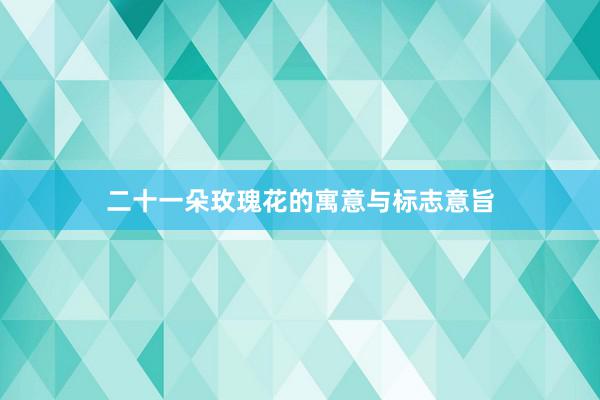 二十一朵玫瑰花的寓意与标志意旨